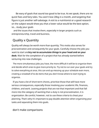 Be wary of goals that sound too good to be true. As we speak, there are no
quick fixes and fairy tales. You won't lose 20kg in a month, and targeting that
figure is just another self-sabotage. A visit to a nutritionist or a good research
on the subject would show you that a lower value would be the best option,
so... study your goals
and the issues that involve them, especially in larger projects such as
entrepreneurship, travel and business.
Quality x Quantity
Quality will always be worth more than quantity. This motto also serves for
procrastination and consequently for your goals. Carefully choose the jobs you
want to start andtry not to accumulate things in your head and on your
desk. Wait for the completion of a project that has already started before
venturing into new challenges.
The more simultaneous jobs you have, the more difficult it will be to organize them
and decide which ones to give more priority to. Try not to run over your goals and try
to solve everything at once, this can end up messing up your schedule even more,
creating a snowball of to-do items that you don't know where to start trying to
organize.
If you have a lot of short-term chores, prioritize those that will have more
serious consequences, especially those involving your academic life, finances,
children, and work. Leaving projects that are not that important and that fall
more into the category of wanting than a duty is not procrastination, it is
organization. Be careful, however, not to use these criteria to cheat your
planning. That's why it's important to pay double attention when organizing your
tasks and separating them into goals.
don't make comparisons
 