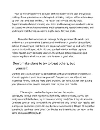 Your co-worker got several bonuses at the company in one year and you got
nothing. Soon, you start accumulating tasks thinking that you will be able to keep
up with the same pace and fail... The rest of the story we already know.
Organization is all about knowing your limits and knowing your own habits. As we
discussed, we always know when we are procrastinating, recognize this habit, and
understand that there is a problem. Do the same for your limits.
It may be that someone can manage family, personal life, work, care
and more at the same time. It seems so incredible that you don't know if you
believe it's reality and that there are people who don't curl up and suffer from
procrastination like you. Guilt hits and you feel inferior and less capable.
Please reader, don't compare yourself. We all have different realities and
measuring them all with our own ruler is never a good idea.
Don't make plans to try to beat others, but
yourself.
Quitting procrastinating isn't a competition with your neighbor or classmate,
it's a struggle to try and improve yourself. Comparisons are silly and are
incentives for you to make more plans than you can keep. Rather than basing
your plans on other people, compare them to your past results.
If before you used to finish your work on the way to
college, try to have them ready initially the day before delivery. As you can
easily accomplish the feat, try to have everything ready 3 or 4 days in advance.
Compare yourself only to yourself and your results only to your own results, see
a progress, an improvement. It's not because someone lost 10kg in 30 days that
you should set these same goals. Our bodies are different and can react to the
same stimulus differently. In
 