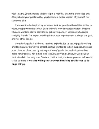 your last try, you managed to lose 1kg in a month... this time, try to lose 2kg.
Always build your goals so that you become a better version of yourself, not
someone else.
If you want to be inspired by someone, look for people with realities similar to
yours. People who have similar goals to yours. How about looking for someone
who also wants to start a Start Up; or get a gym partner; someone who is also
studying French. The important thing is that your improvement is always the goal,
and not other people.
Unrealistic goals are a bomb ready to explode. It's us setting goals too big
and too risky for ourselves, almost as if we wanted to fail on purpose. Increase
your chances of success by setting not “easy” goals, but realistic plans that
make for progress, not a mile-long leap. Stability and Longevity will be your
best friends in the long run. Create a routine that you know you can follow and
strive to make it work,be willing to start even by taking small steps to do
huge things.
 