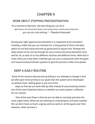 CHAPTER 9
MORE ABOUT STOPPING PROCRASTINATION
“In a moment of decision, the best thing you can do is
right choice, the second best thing is the wrong choice, and the worst thing that
you can do is do nothing." – Theodore Roosevelt
During your fight against procrastination it is important to be consistent.
Creating a habit that you can maintain for a long period of time is the best
option to not feel trying and end up going back to square one. Perhaps the
steps shown so far are not enough for you to overcome procrastination once
and for all, as each of us has different routines and different limits. With that in
mind, there are a few other methods you can use in conjunction with the goals
and reward and punishment systems to give the process a little more power.
KEEP A DAILY ROUTINE
Some of the reasons why we end up failing in our attempt to change is that
we often give more priority to our goals than the system we've developed
to achieve them. Setting goals is just one of the
steps so that we can work little by little instead of accumulating content,
one of the most important factors is whether our work system is effective
for our routine.
One of the main flaws is that we are not able to correctly prioritize the
most urgent tasks. When we are working on small projects and lead a quieter
life, we don't have so much urgency and can work on all the goals over time.
However, when we have a
 