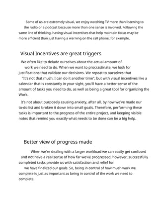 Some of us are extremely visual, we enjoy watching TV more than listening to
the radio or a podcast because more than one sense is involved. Following the
same line of thinking, having visual incentives that help maintain focus may be
more efficient than just having a warning on the cell phone, for example.
Visual Incentives are great triggers
We often like to delude ourselves about the actual amount of
work we need to do. When we want to procrastinate, we look for
justifications that validate our decisions. We repeat to ourselves that
"It's not that much, I can do it another time", but with visual incentives like a
calendar that is constantly in your sight, you'll have a better sense of the
amount of tasks you need to do, as well as being a great tool for organizing the
Work.
It's not about purposely causing anxiety, after all, by now we've made our
to-do list and broken it down into small goals. Therefore, performing these
tasks is important to the progress of the entire project, and keeping visible
notes that remind you exactly what needs to be done can be a big help.
Better view of progress made
When we're dealing with a larger workload we can easily get confused
and not have a real sense of how far we've progressed, however, successfully
completed tasks provide us with satisfaction and relief for
we have finalized our goals. So, being in control of how much work we
complete is just as important as being in control of the work we need to
complete.
 