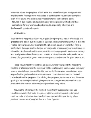 When we notice the progress of our work and the efficiency of the system we
implant in the feelings more motivated to continue the routine and complete
even more goals. This step is also important for us to be able to point
failures in our routine and adapting our strategy until we find one that
works best for our workload and projects, especially when we are
dealing with greater demand.
Motivation
In addition to keeping track of your goals and progress, visual incentives are
great tools to boost our motivation. Build an inspirational mural that is directly
related to your goals. For example: The photo of a pair of jeans that fit you
perfectly in the past and no longer serves you to encourage your nutritional re-
education; A photo of a nice apartment to encourage you to save more money
and study more about finance and how to achieve financial independence; A
photo of a graduation gown to motivate you to study more for your exams,etc.
Keep visual incentives in strategic places, where you spend the most time
working or places where the incentive will be in plain view such as your computer
screen, smartphone, or a wall beside your desk. Renew your incentives as soon
as you finalize goals and new ones appear or create two sections on the wall:
completed and In progress. Visualizing the progress you've made and the other
goals you've accomplished will give you the encouragement you need to stay
productive and not fall back into your procrastinating habits.
Proving the efficiency of the method, many highly successful people use
visual incentives in their daily lives so as not to break the imposed system and
continue to be productive. You may feel more motivated to give it a try when
you hear the stories of Jerry Seinfeld and Trent Dyrsmid.
 