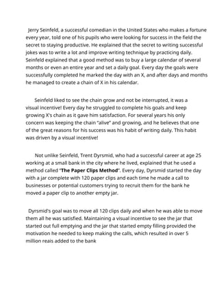 Jerry Seinfeld, a successful comedian in the United States who makes a fortune
every year, told one of his pupils who were looking for success in the field the
secret to staying productive. He explained that the secret to writing successful
jokes was to write a lot and improve writing technique by practicing daily.
Seinfeld explained that a good method was to buy a large calendar of several
months or even an entire year and set a daily goal. Every day the goals were
successfully completed he marked the day with an X, and after days and months
he managed to create a chain of X in his calendar.
Seinfeld liked to see the chain grow and not be interrupted, it was a
visual incentive! Every day he struggled to complete his goals and keep
growing X's chain as it gave him satisfaction. For several years his only
concern was keeping the chain “alive” and growing, and he believes that one
of the great reasons for his success was his habit of writing daily. This habit
was driven by a visual incentive!
Not unlike Seinfeld, Trent Dyrsmid, who had a successful career at age 25
working at a small bank in the city where he lived, explained that he used a
method called “The Paper Clips Method”. Every day, Dyrsmid started the day
with a jar complete with 120 paper clips and each time he made a call to
businesses or potential customers trying to recruit them for the bank he
moved a paper clip to another empty jar.
Dyrsmid's goal was to move all 120 clips daily and when he was able to move
them all he was satisfied. Maintaining a visual incentive to see the jar that
started out full emptying and the jar that started empty filling provided the
motivation he needed to keep making the calls, which resulted in over 5
million reais added to the bank
 