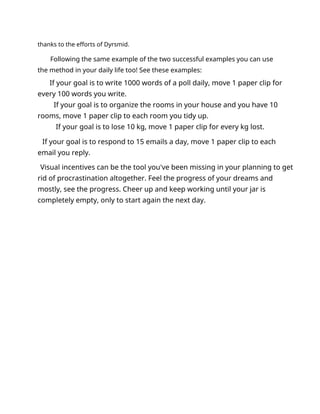 thanks to the efforts of Dyrsmid.
Following the same example of the two successful examples you can use
the method in your daily life too! See these examples:
If your goal is to write 1000 words of a poll daily, move 1 paper clip for
every 100 words you write.
If your goal is to organize the rooms in your house and you have 10
rooms, move 1 paper clip to each room you tidy up.
If your goal is to lose 10 kg, move 1 paper clip for every kg lost.
If your goal is to respond to 15 emails a day, move 1 paper clip to each
email you reply.
Visual incentives can be the tool you've been missing in your planning to get
rid of procrastination altogether. Feel the progress of your dreams and
mostly, see the progress. Cheer up and keep working until your jar is
completely empty, only to start again the next day.
 