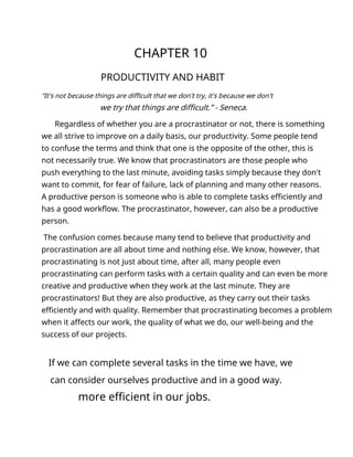 CHAPTER 10
PRODUCTIVITY AND HABIT
“It's not because things are difficult that we don't try, it's because we don't
we try that things are difficult.” - Seneca.
Regardless of whether you are a procrastinator or not, there is something
we all strive to improve on a daily basis, our productivity. Some people tend
to confuse the terms and think that one is the opposite of the other, this is
not necessarily true. We know that procrastinators are those people who
push everything to the last minute, avoiding tasks simply because they don't
want to commit, for fear of failure, lack of planning and many other reasons.
A productive person is someone who is able to complete tasks efficiently and
has a good workflow. The procrastinator, however, can also be a productive
person.
The confusion comes because many tend to believe that productivity and
procrastination are all about time and nothing else. We know, however, that
procrastinating is not just about time, after all, many people even
procrastinating can perform tasks with a certain quality and can even be more
creative and productive when they work at the last minute. They are
procrastinators! But they are also productive, as they carry out their tasks
efficiently and with quality. Remember that procrastinating becomes a problem
when it affects our work, the quality of what we do, our well-being and the
success of our projects.
If we can complete several tasks in the time we have, we
can consider ourselves productive and in a good way.
more efficient in our jobs.
 