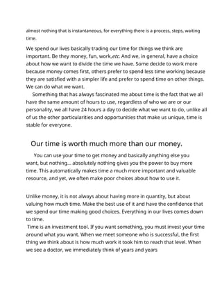 almost nothing that is instantaneous, for everything there is a process, steps, waiting
time.
We spend our lives basically trading our time for things we think are
important. Be they money, fun, work,etc. And we, in general, have a choice
about how we want to divide the time we have. Some decide to work more
because money comes first, others prefer to spend less time working because
they are satisfied with a simpler life and prefer to spend time on other things.
We can do what we want.
Something that has always fascinated me about time is the fact that we all
have the same amount of hours to use, regardless of who we are or our
personality, we all have 24 hours a day to decide what we want to do, unlike all
of us the other particularities and opportunities that make us unique, time is
stable for everyone.
Our time is worth much more than our money.
You can use your time to get money and basically anything else you
want, but nothing... absolutely nothing gives you the power to buy more
time. This automatically makes time a much more important and valuable
resource, and yet, we often make poor choices about how to use it.
Unlike money, it is not always about having more in quantity, but about
valuing how much time. Make the best use of it and have the confidence that
we spend our time making good choices. Everything in our lives comes down
to time.
Time is an investment tool. If you want something, you must invest your time
around what you want. When we meet someone who is successful, the first
thing we think about is how much work it took him to reach that level. When
we see a doctor, we immediately think of years and years
 