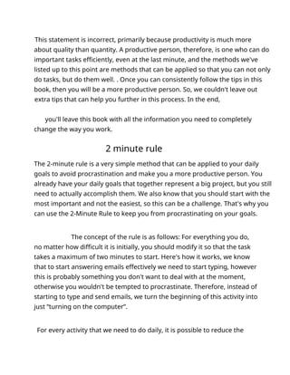 This statement is incorrect, primarily because productivity is much more
about quality than quantity. A productive person, therefore, is one who can do
important tasks efficiently, even at the last minute, and the methods we've
listed up to this point are methods that can be applied so that you can not only
do tasks, but do them well. . Once you can consistently follow the tips in this
book, then you will be a more productive person. So, we couldn't leave out
extra tips that can help you further in this process. In the end,
you'll leave this book with all the information you need to completely
change the way you work.
2 minute rule
The 2-minute rule is a very simple method that can be applied to your daily
goals to avoid procrastination and make you a more productive person. You
already have your daily goals that together represent a big project, but you still
need to actually accomplish them. We also know that you should start with the
most important and not the easiest, so this can be a challenge. That's why you
can use the 2-Minute Rule to keep you from procrastinating on your goals.
The concept of the rule is as follows: For everything you do,
no matter how difficult it is initially, you should modify it so that the task
takes a maximum of two minutes to start. Here's how it works, we know
that to start answering emails effectively we need to start typing, however
this is probably something you don't want to deal with at the moment,
otherwise you wouldn't be tempted to procrastinate. Therefore, instead of
starting to type and send emails, we turn the beginning of this activity into
just “turning on the computer”.
For every activity that we need to do daily, it is possible to reduce the
 