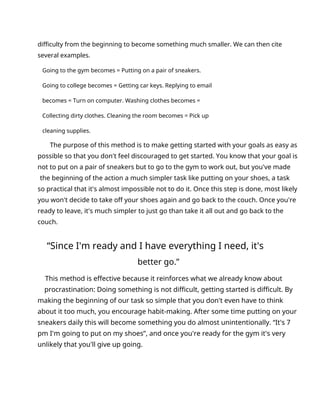 difficulty from the beginning to become something much smaller. We can then cite
several examples.
Going to the gym becomes = Putting on a pair of sneakers.
Going to college becomes = Getting car keys. Replying to email
becomes = Turn on computer. Washing clothes becomes =
Collecting dirty clothes. Cleaning the room becomes = Pick up
cleaning supplies.
The purpose of this method is to make getting started with your goals as easy as
possible so that you don't feel discouraged to get started. You know that your goal is
not to put on a pair of sneakers but to go to the gym to work out, but you've made
the beginning of the action a much simpler task like putting on your shoes, a task
so practical that it's almost impossible not to do it. Once this step is done, most likely
you won't decide to take off your shoes again and go back to the couch. Once you're
ready to leave, it's much simpler to just go than take it all out and go back to the
couch.
“Since I'm ready and I have everything I need, it's
better go.”
This method is effective because it reinforces what we already know about
procrastination: Doing something is not difficult, getting started is difficult. By
making the beginning of our task so simple that you don't even have to think
about it too much, you encourage habit-making. After some time putting on your
sneakers daily this will become something you do almost unintentionally. “It's 7
pm I'm going to put on my shoes”, and once you're ready for the gym it's very
unlikely that you'll give up going.
 