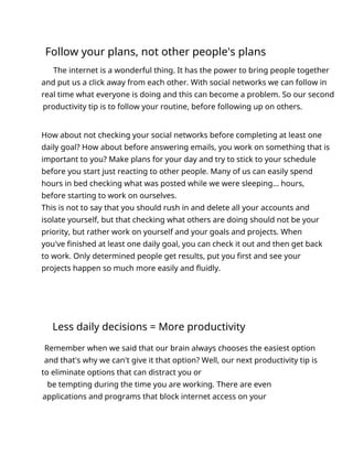 Follow your plans, not other people's plans
The internet is a wonderful thing. It has the power to bring people together
and put us a click away from each other. With social networks we can follow in
real time what everyone is doing and this can become a problem. So our second
productivity tip is to follow your routine, before following up on others.
How about not checking your social networks before completing at least one
daily goal? How about before answering emails, you work on something that is
important to you? Make plans for your day and try to stick to your schedule
before you start just reacting to other people. Many of us can easily spend
hours in bed checking what was posted while we were sleeping... hours,
before starting to work on ourselves.
This is not to say that you should rush in and delete all your accounts and
isolate yourself, but that checking what others are doing should not be your
priority, but rather work on yourself and your goals and projects. When
you've finished at least one daily goal, you can check it out and then get back
to work. Only determined people get results, put you first and see your
projects happen so much more easily and fluidly.
Less daily decisions = More productivity
Remember when we said that our brain always chooses the easiest option
and that's why we can't give it that option? Well, our next productivity tip is
to eliminate options that can distract you or
be tempting during the time you are working. There are even
applications and programs that block internet access on your
 