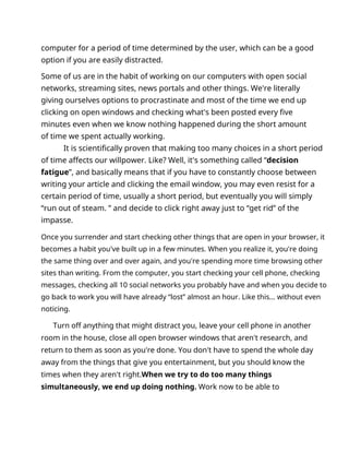 computer for a period of time determined by the user, which can be a good
option if you are easily distracted.
Some of us are in the habit of working on our computers with open social
networks, streaming sites, news portals and other things. We're literally
giving ourselves options to procrastinate and most of the time we end up
clicking on open windows and checking what's been posted every five
minutes even when we know nothing happened during the short amount
of time we spent actually working.
It is scientifically proven that making too many choices in a short period
of time affects our willpower. Like? Well, it's something called “decision
fatigue”, and basically means that if you have to constantly choose between
writing your article and clicking the email window, you may even resist for a
certain period of time, usually a short period, but eventually you will simply
“run out of steam. ” and decide to click right away just to “get rid” of the
impasse.
Once you surrender and start checking other things that are open in your browser, it
becomes a habit you've built up in a few minutes. When you realize it, you're doing
the same thing over and over again, and you're spending more time browsing other
sites than writing. From the computer, you start checking your cell phone, checking
messages, checking all 10 social networks you probably have and when you decide to
go back to work you will have already “lost” almost an hour. Like this... without even
noticing.
Turn off anything that might distract you, leave your cell phone in another
room in the house, close all open browser windows that aren't research, and
return to them as soon as you're done. You don't have to spend the whole day
away from the things that give you entertainment, but you should know the
times when they aren't right.When we try to do too many things
simultaneously, we end up doing nothing. Work now to be able to
 