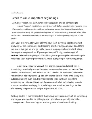 have fun afterwards.
Learn to value imperfect beginnings
Start, dear reader. Just start. When in doubt just go and do something to
respect. You don't need to have everything ready before you start, take risks and even
if you end up making mistakes, at least you've done something. Successful people have
accomplished amazing things because they tried to create something new even when other
people didn't believe in their ideas, so what stops you from finally taking the plans off the
paper?
Start your diet now, start your Star Up now, start playing a sport now, start
studying for the exam now, start learning another language now. Don't think
too much, just get up and go to the nearest language school and ask about
the registration procedure. If you experience difficulty, start using the2
minute rule and turn going to school into just organizing the documents you
may need such as your personal data. Have everything in hand and just go.
In any new endeavor you will feel scared, scared and afraid, this is
something completely normal. Many of us use motivation as an excuse. “We
need to be motivated”; We focus a lot on “I need to be motivated” when the
reality is that nobody wakes up at 5 am excited to run 10km, or to study that
subject you don't even like. It's impossible to trick our brain into liking
something we hate, which we can, however, and what we're trying to do is
educate ourselves to simply do it, relating these activities to things we like
and making the process as simple as possible. to start.
Getting started is more important than being successful. As much as something
scares you, you need to be willing to start somehow, especially since the
consequences of not starting out are far greater than those of failing.
 