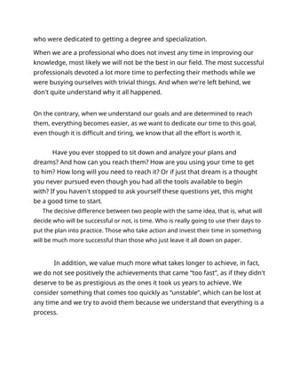 who were dedicated to getting a degree and specialization.
When we are a professional who does not invest any time in improving our
knowledge, most likely we will not be the best in our field. The most successful
professionals devoted a lot more time to perfecting their methods while we
were busying ourselves with trivial things. And when we're left behind, we
don't quite understand why it all happened.
On the contrary, when we understand our goals and are determined to reach
them, everything becomes easier, as we want to dedicate our time to this goal,
even though it is difficult and tiring, we know that all the effort is worth it.
Have you ever stopped to sit down and analyze your plans and
dreams? And how can you reach them? How are you using your time to get
to him? How long will you need to reach it? Or if just that dream is a thought
you never pursued even though you had all the tools available to begin
with? If you haven't stopped to ask yourself these questions yet, this might
be a good time to start.
The decisive difference between two people with the same idea, that is, what will
decide who will be successful or not, is time. Who is really going to use their days to
put the plan into practice. Those who take action and invest their time in something
will be much more successful than those who just leave it all down on paper.
In addition, we value much more what takes longer to achieve, in fact,
we do not see positively the achievements that came “too fast”, as if they didn't
deserve to be as prestigious as the ones it took us years to achieve. We
consider something that comes too quickly as “unstable”, which can be lost at
any time and we try to avoid them because we understand that everything is a
process.
 