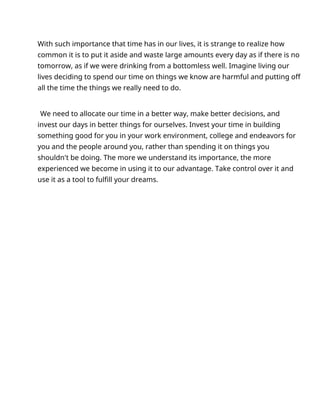 With such importance that time has in our lives, it is strange to realize how
common it is to put it aside and waste large amounts every day as if there is no
tomorrow, as if we were drinking from a bottomless well. Imagine living our
lives deciding to spend our time on things we know are harmful and putting off
all the time the things we really need to do.
We need to allocate our time in a better way, make better decisions, and
invest our days in better things for ourselves. Invest your time in building
something good for you in your work environment, college and endeavors for
you and the people around you, rather than spending it on things you
shouldn't be doing. The more we understand its importance, the more
experienced we become in using it to our advantage. Take control over it and
use it as a tool to fulfill your dreams.
 