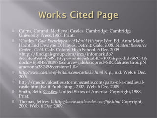 Cairns, Conrad. Medieval Castles. Cambridge: Cambridge University Press, 1987. Print.  "Castles."  Gale Encyclopedia of World History: War . Ed. Anne Marie Hacht and Dwayne D. Hayes. Detroit: Gale, 2008.  Student Resource Center - Gold . Gale. Colony High School. 6 Dec. 2009 <http://find.galegroup.com/srcx/infomark.do?&contentSet=GSRC&type=retrieve&tabID=T001&prodId=SRC-1&docId=EJ3048700097&source=gale&srcprod=SRCG&userGroupName=onta38245&version=1.0>. http://www.castles-of-britain.com/castle33.html  N.p., n.d. Web. 6 Dec. 2009.  http://medievalcastles.stormthecastle.com/parts-of-a-medieval-castle.html Kalif Publishing , 2007. Web. 6 Dec. 2009.  Smith, Beth.  Castles . United States of America: Copyright, 1988. Print. Thomas, Jeffrey L.  http://www.castlewales.com/life.html  Copyright, 2009. Web. 6 Dec. 2009.  