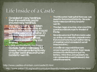 Consisted of many hardships. Even the wealthiest people endured many hardships. For hygiene baths, were taken transportable wooden tubs, so when it was summer, the sun could warm the water and the bather. In addition, the tub could be moved inside when the weather was unpleasant. les were noisy and smelled. Lords and his family had heavy blankets, feather mattresses, fur covers; while servants had to rely on lighter bedclothes and human bodies for warmth. The little central heating that there was, was saved for the lord and his family. Servants had to make due with tiny lamps for warmth.  The days  began at sunrise, when one of the guards sounded a trumpet for the start of the day. Servants were one of the first ones to wake up, so they can make daily preparations for the lord and his family such as the making of breakfast (which consisted of a small bread and drink ) A lord’s main responsibilities were concerning political, judicial, fiscal issues, and also included the policing of his territory. When the Lord was absent, his main representative was the steward, also called the seneschal. http://www.palos118.org/south/curriculum/team6c/midages/castlelife/index.html http://www.castles-of-britain.com/castle33.html http://us.123rf.com/400wm/400/400/rikke/rikke0909/rikke090900009/5471701.jpg 