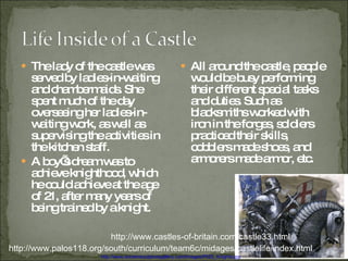The lady of the castle was served by ladies-in-waiting and chambermaids. She spent much of the day overseeing her ladies-in-waiting work, as well as supervising the activities in the kitchen staff. A boy’s dream was to achieve knighthood, which he could achieve at the age of 21, after many years of being trained by a knight. All around the castle, people would be busy performing their different special tasks and duties. Such as blacksmiths worked with iron in the forges, soldiers practiced their skills, cobblers made shoes, and armorers made armor, etc. http://www.palos118.org/south/curriculum/team6c/midages/castlelife/index.html http://www.castles-of-britain.com/castle33.html http://www.ancientsculpturegallery.com/images/P025_Knights.jpg 