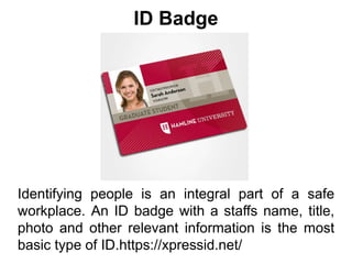 ID Badge
Identifying people is an integral part of a safe
workplace. An ID badge with a staffs name, title,
photo and other relevant information is the most
basic type of ID.https://xpressid.net/
 
