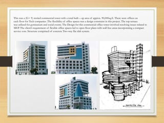 This was a (G+ 9) storied commercial tower with a total built – up area of approx. 90,000sq.ft. There were offices on
each floor for Tech companies .The flexibility of office spaces was a design constraint in this project. The top terrace
was utilized for gymnasium and social events. The Design for this commercial office tower involved resolving issues related to
MEP. The client’s requirement of flexible office spaces led to open floor plans with wall free areas incorporating a compact
service core. Structure comprised of concrete Two-way flat slab system.
 