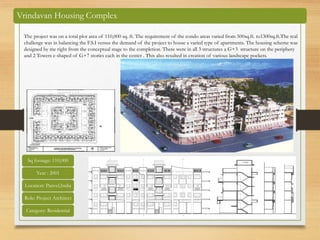 Vrindavan Housing Complex
The project was on a total plot area of 110,000 sq. ft. The requirement of the condo areas varied from 500sq.ft. to1300sq.ft.The real
challenge was in balancing the F.S.I versus the demand of the project to house a varied type of apartments. The housing scheme was
designed by me right from the conceptual stage to the completion. There were in all 3 structures a G+3 structure on the periphery
and 2 Towers c-shaped of G+7 stories each in the center . This also resulted in creation of various landscape pockets.
Sq footage: 110,000
Year : 2001
Location: Panvel,India
Role: Project Architect
Category: Residential
 
