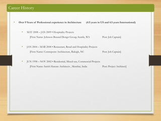 Career History
• Over 9 Years of Professional experience in Architecture (4.5 years in US and 4.5 years International)
• MAY 2008 – JAN 2009 • Hospitality Projects
[Firm Name: Johnson Braund Design Group, Seattle, WA Post: Job Captain]
• JAN 2004 – MAR 2008 • Restaurant, Retail and Hospitality Projects
[Firm Name: Centrepoint Architecture, Raleigh, NC Post: Job Captain]
• JUN 1998 – NOV 2002 • Residential, Mixed-use, Commercial Projects
[Firm Name: Satish Haware Architects , Mumbai, India Post: Project Architect]
 