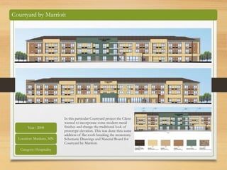 In this particular Courtyard project the Client
wanted to incorporate some modern metal
finishes and change the traditional look of
prototype elevation. This was done thru some
addition of flat roofs breaking the monotony.
Schematic Drawings and Material Board for
Courtyard by Marriott.
Courtyard by Marriott
Year : 2008
Location: Mankato, MN
Category: Hospitality
 
