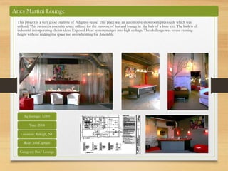 Aries Martini Lounge
This project is a very good example of Adaptive-reuse. This place was an automotive showroom previously which was
utilized. This project is assembly space utilized for the purpose of bar and lounge in the hub of a busy city. The look is all
industrial incorporating clients ideas. Exposed Hvac system merges into high ceilings. The challenge was to use existing
height without making the space too overwhelming for Assembly.
Sq footage: 3,000
Year: 2004
Location: Raleigh, NC
Role: Job Captain
Category: Bar/ Lounge
 