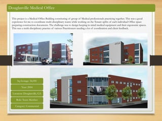 Douglasville Medical Office
Sq footage: 36,000
Year: 2004
Location: Douglasville, GA
Role: Team Member
Category: Commercial
This project is a Medical Office Building constituting of group of Medical professionals practicing together. This was a good
experience for me to coordinate multi-disciplinary teams while working on the Tenant upfits of each individual Office space
preparing construction documents. The challenge was to design keeping in mind medical equipment and their ergonomic spaces.
This was a multi-disciplinary practice of various Practitioners needing a lot of coordination and client feedback.
 