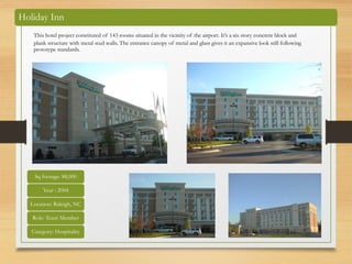 Holiday Inn
This hotel project constituted of 143 rooms situated in the vicinity of the airport. It’s a six story concrete block and
plank structure with metal stud walls. The entrance canopy of metal and glass gives it an expansive look still following
prototype standards.
Sq footage: 88,000
Year : 2004
Location: Raleigh, NC
Role: Team Member
Category: Hospitality
 