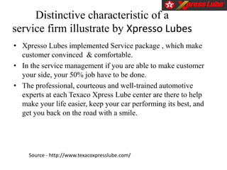 Distinctive characteristic of a
service firm illustrate by Xpresso Lubes
• Xpresso Lubes implemented Service package , which make
customer convinced & comfortable.
• In the service management if you are able to make customer
your side, your 50% job have to be done.
• The professional, courteous and well-trained automotive
experts at each Texaco Xpress Lube center are there to help
make your life easier, keep your car performing its best, and
get you back on the road with a smile.
Source - http://www.texacoxpresslube.com/