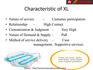 Characteristic of XL
• Nature of service - Customer participation
• Relationship - High Contact
• Customization & Judgment - Very High
• Nature of Demand & Supply - Pull
• Method of service delivery - Case
management, Supportive services.
Source - http://www.texacoxpresslube.com/