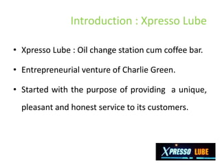 Introduction : Xpresso Lube

• Xpresso Lube : Oil change station cum coffee bar.

• Entrepreneurial venture of Charlie Green.

• Started with the purpose of providing a unique,
  pleasant and honest service to its customers.
 