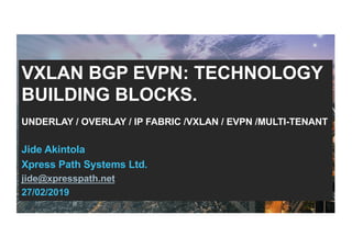 VXLAN BGP EVPN: TECHNOLOGY
BUILDING BLOCKS.
UNDERLAY / OVERLAY / IP FABRIC /VXLAN / EVPN /MULTI-TENANT
Jide Akintola
Xpress Path Systems Ltd.
jide@xpresspath.net
27/02/2019
 