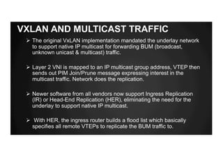 VXLAN AND MULTICAST TRAFFIC
Ø The original VxLAN implementation mandated the underlay network
to support native IP multicast for forwarding BUM (broadcast,
unknown unicast & multicast) traffic.
Ø Layer 2 VNI is mapped to an IP multicast group address, VTEP then
sends out PIM Join/Prune message expressing interest in the
multicast traffic. Network does the replication.
Ø Newer software from all vendors now support Ingress Replication
(IR) or Head-End Replication (HER), eliminating the need for the
underlay to support native IP multicast.
Ø With HER, the ingress router builds a flood list which basically
specifies all remote VTEPs to replicate the BUM traffic to.
 