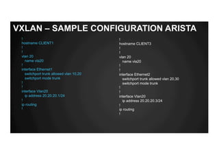 !
hostname CLIENT1
!
!
vlan 20
name vla20
!
interface Ethernet1
switchport trunk allowed vlan 10,20
switchport mode trunk
!
!
interface Vlan20
ip address 20.20.20.1/24
!
ip routing
!
!
hostname CLIENT3
!
!
vlan 20
name vla20
!
!
interface Ethernet2
switchport trunk allowed vlan 20,30
switchport mode trunk
!
!
interface Vlan20
ip address 20.20.20.3/24
!
ip routing
!
VXLAN – SAMPLE CONFIGURATION ARISTA
 