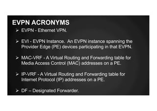 EVPN ACRONYMS
Ø EVPN - Ethernet VPN.
Ø EVI - EVPN Instance. An EVPN instance spanning the
Provider Edge (PE) devices participating in that EVPN.
Ø MAC-VRF - A Virtual Routing and Forwarding table for
Media Access Control (MAC) addresses on a PE.
Ø IP-VRF - A Virtual Routing and Forwarding table for
Internet Protocol (IP) addresses on a PE.
Ø DF – Designated Forwarder.
 