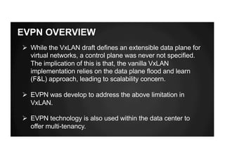 EVPN OVERVIEW
Ø While the VxLAN draft defines an extensible data plane for
virtual networks, a control plane was never not specified.
The implication of this is that, the vanilla VxLAN
implementation relies on the data plane flood and learn
(F&L) approach, leading to scalability concern.
Ø EVPN was develop to address the above limitation in
VxLAN.
Ø EVPN technology is also used within the data center to
offer multi-tenancy.
 
