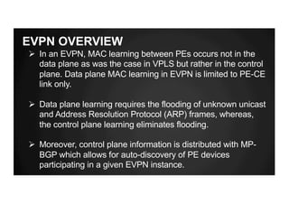 EVPN OVERVIEW
Ø In an EVPN, MAC learning between PEs occurs not in the
data plane as was the case in VPLS but rather in the control
plane. Data plane MAC learning in EVPN is limited to PE-CE
link only.
Ø Data plane learning requires the flooding of unknown unicast
and Address Resolution Protocol (ARP) frames, whereas,
the control plane learning eliminates flooding.
Ø Moreover, control plane information is distributed with MP-
BGP which allows for auto-discovery of PE devices
participating in a given EVPN instance.
 
