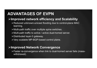 ADVANTAGES OF EVPN
ØImproved network efficiency and Scalability
ØReduced unknown-unicast flooding due to control-plane MAC
learning.
ØMulti-path traffic over multiple spine switches.
ØMulti-path traffic to active / active dual-homed server.
ØDistributed layer-3 gateway.
ØVery scalable MP-BGP-based control plane.
ØImproved Network Convergence
ØFaster re-convergence when link to dual-homed server fails (mass-
withdrawal).
 
