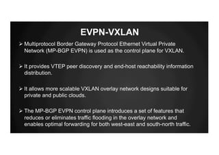 EVPN-VXLAN
Ø Multiprotocol Border Gateway Protocol Ethernet Virtual Private
Network (MP-BGP EVPN) is used as the control plane for VXLAN.
Ø It provides VTEP peer discovery and end-host reachability information
distribution.
Ø It allows more scalable VXLAN overlay network designs suitable for
private and public clouds.
Ø The MP-BGP EVPN control plane introduces a set of features that
reduces or eliminates traffic flooding in the overlay network and
enables optimal forwarding for both west-east and south-north traffic.
 