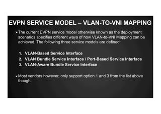 ØThe current EVPN service model otherwise known as the deployment
scenarios specifies different ways of how VLAN-to-VNI Mapping can be
achieved. The following three service models are defined:
1. VLAN-Based Service Interface
2. VLAN Bundle Service Interface / Port-Based Service Interface
3. VLAN-Aware Bundle Service Interface
ØMost vendors however, only support option 1 and 3 from the list above
though.
EVPN SERVICE MODEL – VLAN-TO-VNI MAPPING
 