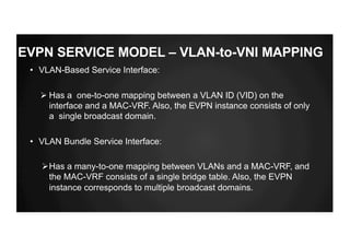 EVPN SERVICE MODEL – VLAN-to-VNI MAPPING
• VLAN-Based Service Interface:
Ø Has a one-to-one mapping between a VLAN ID (VID) on the
interface and a MAC-VRF. Also, the EVPN instance consists of only
a single broadcast domain.
• VLAN Bundle Service Interface:
ØHas a many-to-one mapping between VLANs and a MAC-VRF, and
the MAC-VRF consists of a single bridge table. Also, the EVPN
instance corresponds to multiple broadcast domains.
 