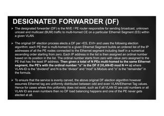 DESIGNATED FORWARDER (DF)
Ø The designated forwarder (DF) is the NVE / PE router responsible for sending broadcast, unknown
unicast and multicast (BUM) traffic to multi-homed CE on a particular Ethernet Segment (ES) within
a given VLAN.
Ø The original DF election process elects a DF per <ES, EVI> and uses the following election
algorithm: each PE that is multi-homed to a given Ethernet Segment builds an ordered list of the IP
addresses of all the PE nodes connected to the Ethernet segment including itself in a numerical
ascending order starting from zero. Each IP address in the list is then assigned an ordinal number
based on its position in the list. The ordinal number starts from zero with value zero assigned to the
PE that has the least IP address. Then given a total of N PEs multi-homed to the same Ethernet
segment, the PE's with the ordinal number “o” is the DF if (VLAN-ID mod N == o) where
VLAN-ID is the “dividend” and N is the “divisor” and “mod” is Modulo and “o” is the “remainder” in
the formula.
Ø To ensure that the service is evenly carved, the above original DF election algorithm however
assumes Ethernet tag are uniformly distributed between odd and even VLAN/Ethernet Tag values.
Hence for cases where this uniformity does not exist, such as if all VLAN ID are odd numbers or all
VLAN ID are even numbers then no DF load balancing happens and one of the PE never gets
elected at all.
 