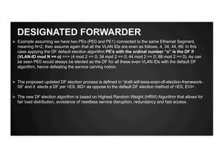 DESIGNATED FORWARDER
Ø Example assuming we have two PEs (PE0 and PE1) connected to the same Ethernet Segment,
meaning N=2, then assume again that all the VLAN IDs are even as follows, 4, 34, 44, 88; In this
case applying the DF default election algorithm PE's with the ordinal number “o” is the DF if
(VLAN-ID mod N == o) ==> (4 mod 2 == 0; 34 mod 2 == 0; 44 mod 2 == 0; 88 mod 2 == 0). As can
be seen PE0 would always be elected as the DF for all these even VLAN IDs with the default DF
algorithm, hence defeating the service carving notion.
Ø The proposed updated DF election process is defined in “draft-ietf-bess-evpn-df-election-framework-
09” and it elects a DF per <ES, BD> as oppose to the default DF election method of <ES, EVI> .
Ø The new DF election algorithm is based on Highest Random Weight (HRW) Algorithm that allows for
fair load distribution, avoidance of needless service disruption, redundancy and fast access.
 
