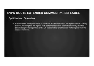 EVPN ROUTE EXTENDED COMMUNITY– ESI LABEL
• Split Horizon Operation
Ø It is also worth noting that with VXLAN or NVGRE encapsulation, the ingress VNE is "Locally
Biased", meaning that the ingress NVE performs replication locally to all directly attached
Ethernet segments regardless of the DF election state for all flooded traffic ingress from the
access interfaces.
 