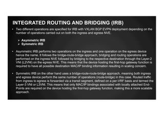 INTEGRATED ROUTING AND BRIDGING (IRB)
• Two different operations are specified for IRB with VXLAN BGP EVPN deployment depending on the
number of operations carried out on both the ingress and egress NVE.
Ø Asymmetric IRB
Ø Symmetric IRB
• Asymmetric IRB performs two operations on the ingress and one operation on the egress device
hence the name. It follows the bridge-route-bridge approach, bridging and routing operations are
performed on the ingress NVE followed by bridging to the respective destination through the Layer-2
VNI (L2VNI) on the egress NVE. This means that the device hosting the first-hop gateway function is
required to have all possible destination MAC/IP binding information resulting in scaling concern.
• Symmetric IRB on the other hand uses a bridge-route-route-bridge approach, meaning both ingress
and egress device perform the same number of operations (route-bridge) in this case. Routed traffic
from ingress to egress is forwarded via a transit segment, defined on a per-VRF basis and termed the
Layer-3 VNI or L3VNI. This means that only MAC/IP bindings associated with locally attached End-
Points are required on the device hosting the first-hop gateway function, making this a more scalable
approach.
 