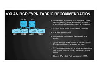 VXLAN BGP EVPN FABRIC RECOMMENDATION
Spine 1 Spine 2
Leaf 2 Leaf 3 Leaf 4Leaf 1
AS101 AS101
AS201 AS202 AS203 AS204
Ø Simple design, suitable for most enterprise. Unless
traffic engineering (TE) is required intra and inter DC,
in which case Segment Routing can be considered.
Ø Underlay eBGP bound to /31 physical interfaces.
Ø BGP ASN per switch pair.
Ø Export loopback prefixes for the overlay EVPN
session.
Ø No IGP required, single protocol to manage. Unless
TE / Segment Routing is required and used.
Ø /31 interface addresses can be re-use across multiple
data centers, meaning new DC can be turn up very
quickly.
Ø Ethernet OAM – Link Fault Management (LFM).
Leaf 1 Leaf 2 Leaf 3 Leaf 4
 
