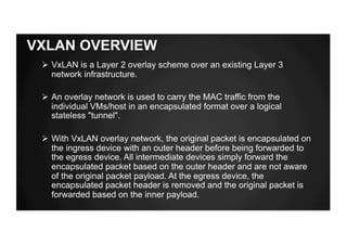 VXLAN OVERVIEW
Ø VxLAN is a Layer 2 overlay scheme over an existing Layer 3
network infrastructure.
Ø An overlay network is used to carry the MAC traffic from the
individual VMs/host in an encapsulated format over a logical
stateless "tunnel".
Ø With VxLAN overlay network, the original packet is encapsulated on
the ingress device with an outer header before being forwarded to
the egress device. All intermediate devices simply forward the
encapsulated packet based on the outer header and are not aware
of the original packet payload. At the egress device, the
encapsulated packet header is removed and the original packet is
forwarded based on the inner payload.
 