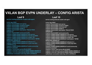 service routing protocols model multi-agent
router bgp 65001
neighbor MLAG-IBGP peer-group
neighbor MLAG-IBGP remote-as 65001
neighbor MLAG-IBGP next-hop-self
neighbor MLAG-IBGP weight 0
neighbor MLAG-IBGP description "MLAG PEER
UNDERLAY"
neighbor MLAG-IBGP send-community
neighbor SPINE-PEERS-UNDERLAY peer-group
neighbor SPINE-PEERS-UNDERLAY remote-as 65000
neighbor SPINE-PEERS-UNDERLAY weight 100
neighbor SPINE-PEERS-UNDERLAY description "SPINE
NEIBOURS UNDERLAY"
neighbor SPINE-PEERS-UNDERLAY allowas-in 2
neighbor SPINE-PEERS-UNDERLAY route-map ADV-
LOOPBACK out
neighbor SPINE-PEERS-UNDERLAY send-community
standard extended
neighbor 10.0.0.2 peer-group MLAG-IBGP
neighbor 10.10.10.1 peer-group SPINE-PEERS-UNDERLAY
neighbor 10.10.10.3 peer-group SPINE-PEERS-UNDERLAY
redistribute connected route-map ADV-LOOPBACK
Leaf 9 Leaf 10
service routing protocols model multi-agent
router bgp 65001
neighbor MLAG-IBGP peer-group
neighbor MLAG-IBGP remote-as 65001
neighbor MLAG-IBGP next-hop-self
neighbor MLAG-IBGP weight 0
neighbor MLAG-IBGP description "MLAG PEER
UNDERLAY"
neighbor MLAG-IBGP send-community
neighbor SPINE-PEERS-UNDERLAY peer-group
neighbor SPINE-PEERS-UNDERLAY remote-as 65000
neighbor SPINE-PEERS-UNDERLAY weight 100
neighbor SPINE-PEERS-UNDERLAY description "SPINE
NEIBOURS UNDERLAY"
neighbor SPINE-PEERS-UNDERLAY allowas-in 2
neighbor SPINE-PEERS-UNDERLAY route-map ADV-
LOOPBACK out
neighbor SPINE-PEERS-UNDERLAY send-community
standard extended
neighbor 10.0.0.1 peer-group MLAG-IBGP
neighbor 10.10.10.5 peer-group SPINE-PEERS-UNDERLAY
neighbor 10.10.10.7 peer-group SPINE-PEERS-UNDERLAY
redistribute connected route-map ADV-LOOPBACK
VXLAN BGP EVPN UNDERLAY – CONFIG ARISTA
 