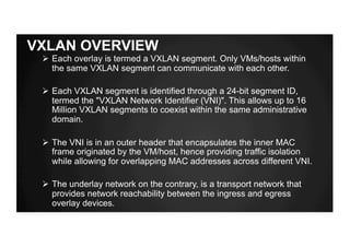 VXLAN OVERVIEW
Ø Each overlay is termed a VXLAN segment. Only VMs/hosts within
the same VXLAN segment can communicate with each other.
Ø Each VXLAN segment is identified through a 24-bit segment ID,
termed the "VXLAN Network Identifier (VNI)". This allows up to 16
Million VXLAN segments to coexist within the same administrative
domain.
Ø The VNI is in an outer header that encapsulates the inner MAC
frame originated by the VM/host, hence providing traffic isolation
while allowing for overlapping MAC addresses across different VNI.
Ø The underlay network on the contrary, is a transport network that
provides network reachability between the ingress and egress
overlay devices.
 
