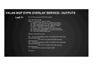DC1-LF11#sh ip route vrf TEST-VRF-VLAN28
VRF: TEST-VRF-VLAN28
Codes: C - connected, S - static, K - kernel,
O - OSPF, IA - OSPF inter area, E1 - OSPF external type 1,
E2 - OSPF external type 2, N1 - OSPF NSSA external type 1,
N2 - OSPF NSSA external type2, B I - iBGP, B E - eBGP,
R - RIP, I L1 - IS-IS level 1, I L2 - IS-IS level 2,
O3 - OSPFv3, A B - BGP Aggregate, A O - OSPF Summary,
NG - Nexthop Group Static Route, V - VXLAN Control Service,
DH - Dhcp client installed default route
Gateway of last resort is not set
B E 10.10.10.10/32 [200/0] via VTEP 172.16.255.10 VNI 13030 router-
mac 50:00:00:d7:ee:0b
via VTEP 172.16.255.9 VNI 13030 router-mac
50:00:00:6b:2e:70
B E 172.16.16.0/24 [200/0] via VTEP 172.16.255.10 VNI 13030 router-
mac 50:00:00:d7:ee:0b
via VTEP 172.16.255.9 VNI 13030 router-mac
50:00:00:6b:2e:70
C 192.168.20.0/24 is directly connected, Vlan28
DC1-LF11#
Leaf 11
VXLAN BGP EVPN OVERLAY SERVICE– OUTPUTS
 